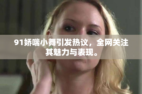 91娇喘小舞引发热议，全网关注其魅力与表现。