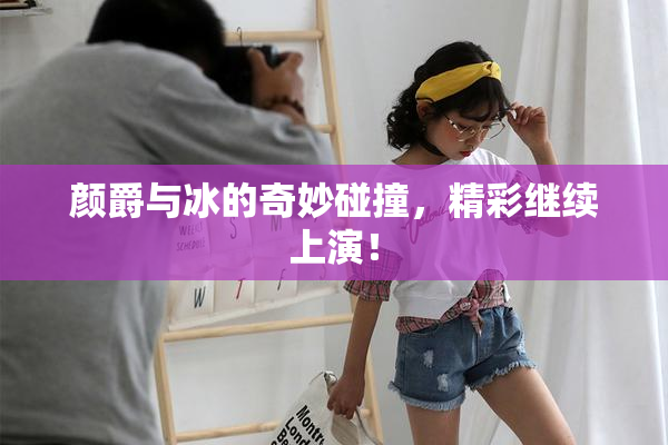 颜爵与冰的奇妙碰撞，精彩继续上演！