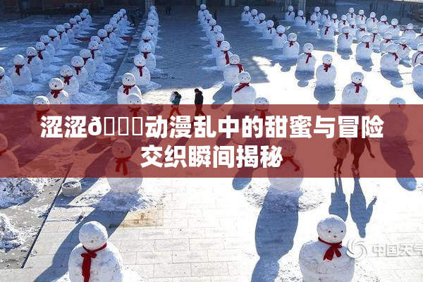 涩涩🔞动漫乱中的甜蜜与冒险交织瞬间揭秘