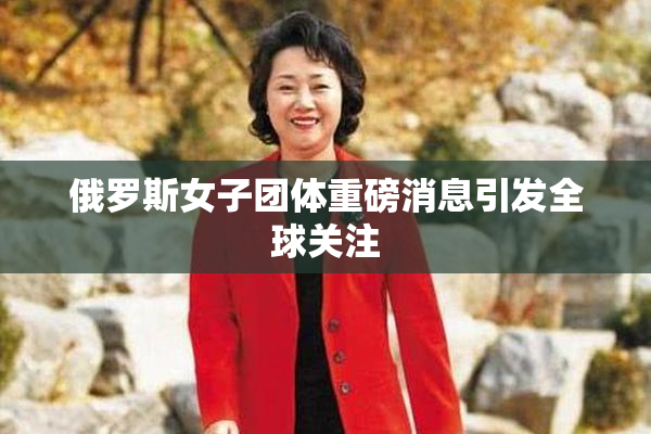 俄罗斯女子团体重磅消息引发全球关注
