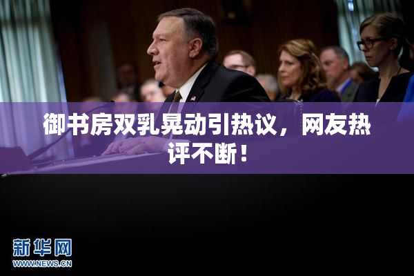 御书房双乳晃动引热议，网友热评不断！