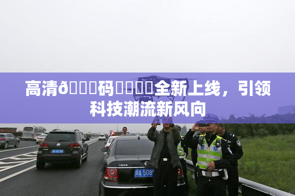 高清🈚码❌‌❌‌全新上线，引领科技潮流新风向