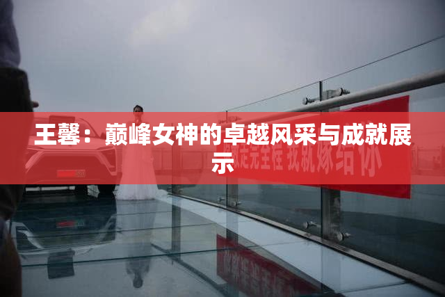 王馨：巅峰女神的卓越风采与成就展示