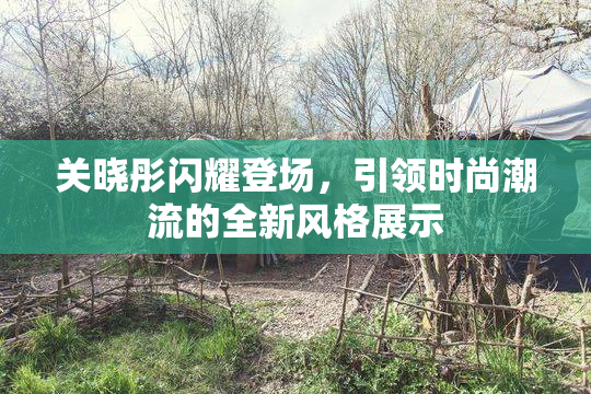关晓彤闪耀登场，引领时尚潮流的全新风格展示