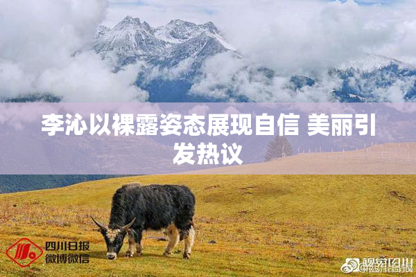 李沁以裸露姿态展现自信 美丽引发热议