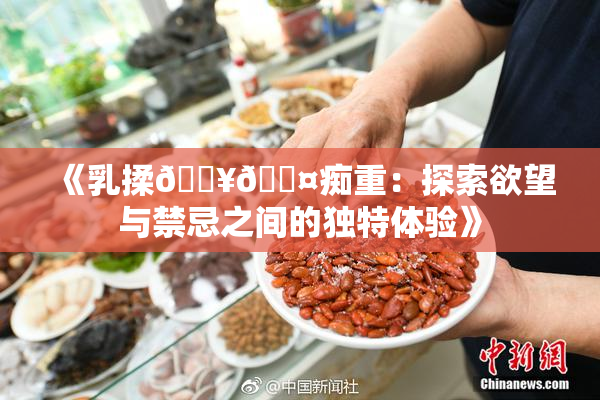 《乳揉🔥🖤痴重：探索欲望与禁忌之间的独特体验》