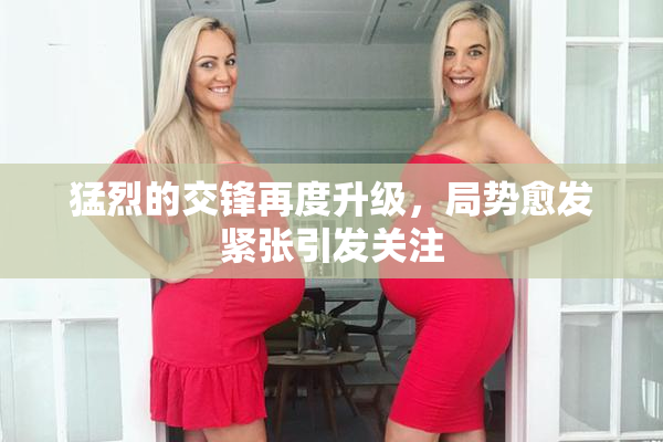 猛烈的交锋再度升级，局势愈发紧张引发关注