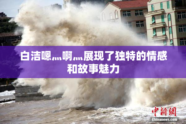 白洁嗯灬啊灬展现了独特的情感和故事魅力