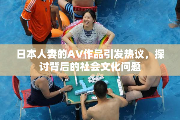 日本人妻的AV作品引发热议，探讨背后的社会文化问题