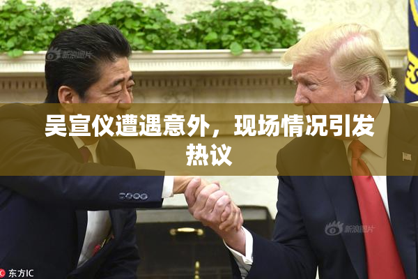 吴宣仪遭遇意外，现场情况引发热议