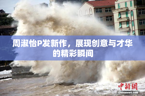 周淑怡P发新作，展现创意与才华的精彩瞬间