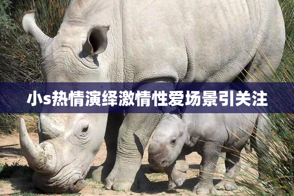 小s热情演绎激情性爱场景引关注