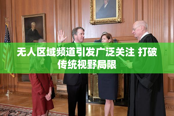 无人区域频道引发广泛关注 打破传统视野局限