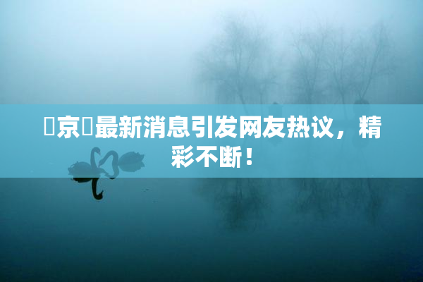 東京熱最新消息引发网友热议，精彩不断！