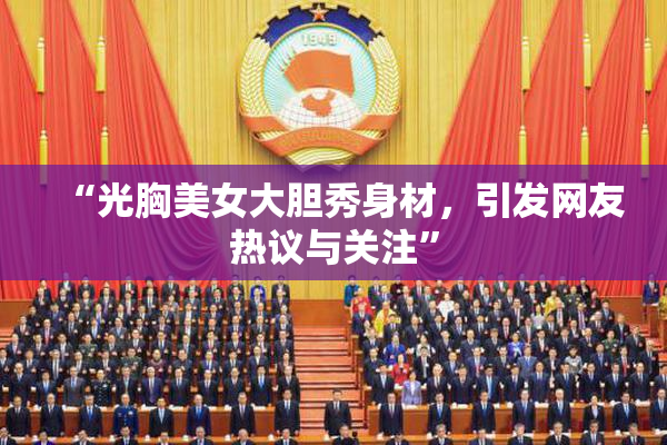 “光胸美女大胆秀身材，引发网友热议与关注”