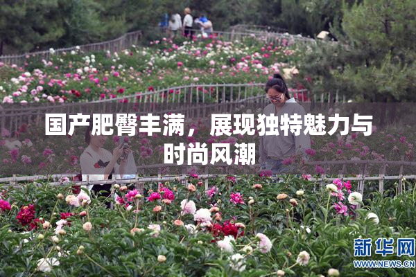国产肥臀丰满，展现独特魅力与时尚风潮