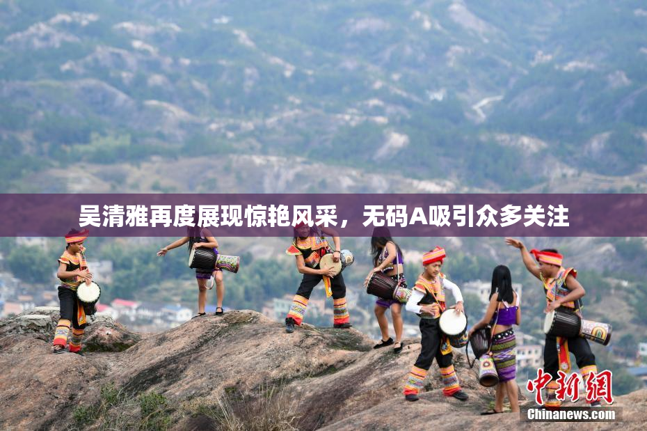 吴清雅再度展现惊艳风采，无码A吸引众多关注