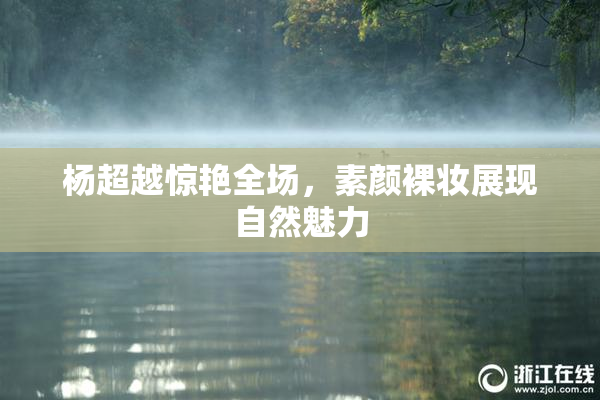 杨超越惊艳全场，素颜裸妆展现自然魅力