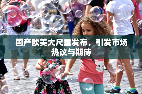 国产欧美大尺重发布，引发市场热议与期待