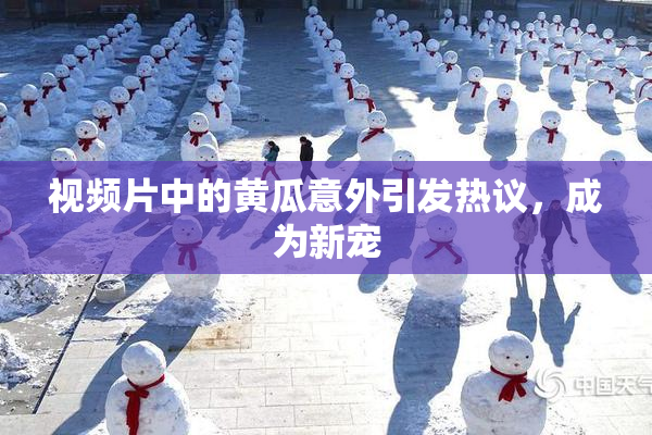 视频片中的黄瓜意外引发热议，成为新宠
