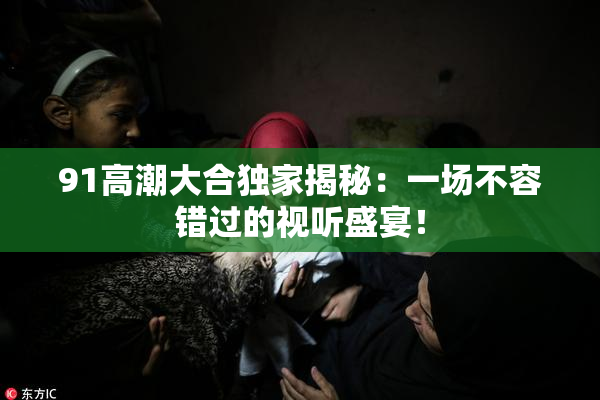 91高潮大合独家揭秘：一场不容错过的视听盛宴！