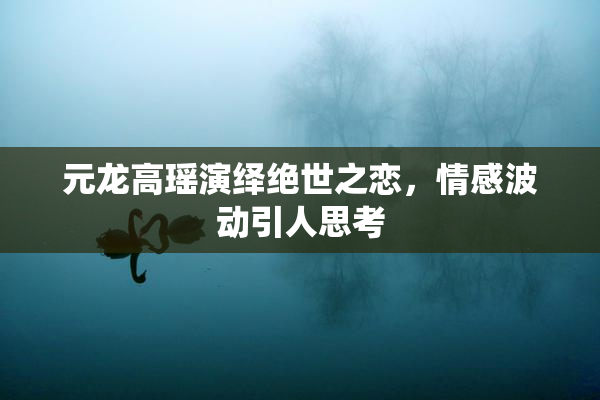 元龙高瑶演绎绝世之恋，情感波动引人思考