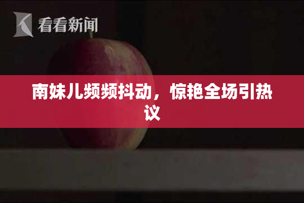 南妹儿频频抖动，惊艳全场引热议