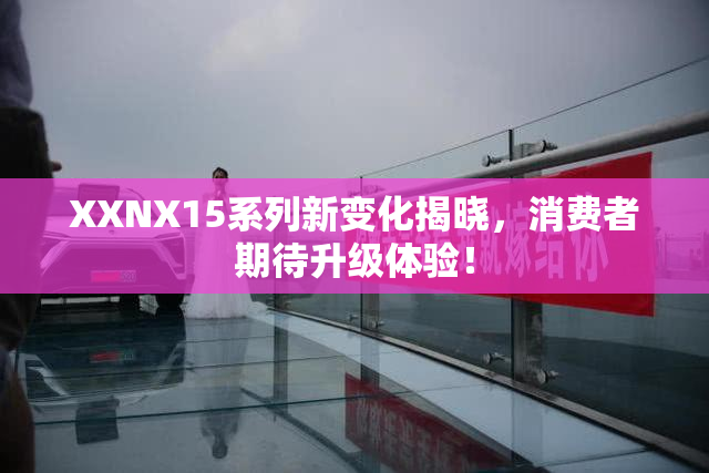 XXNX15系列新变化揭晓，消费者期待升级体验！