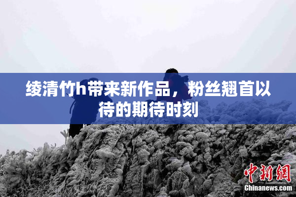 绫清竹h带来新作品，粉丝翘首以待的期待时刻
