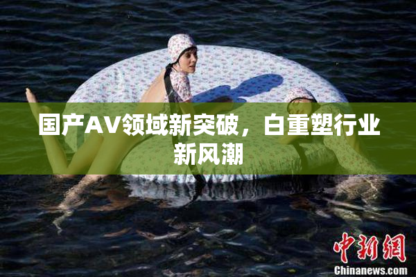 国产AV领域新突破，白重塑行业新风潮