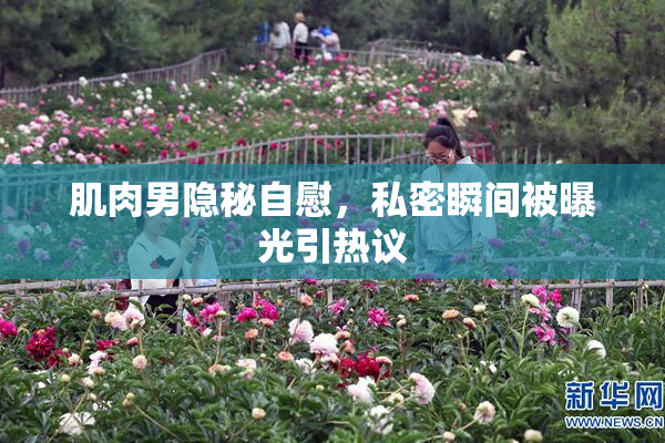 肌肉男隐秘自慰，私密瞬间被曝光引热议