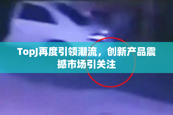 TopJ再度引领潮流，创新产品震撼市场引关注