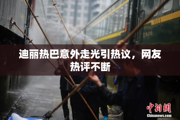 迪丽热巴意外走光引热议，网友热评不断