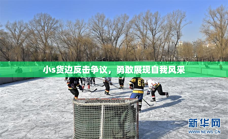 小s货边反击争议，勇敢展现自我风采