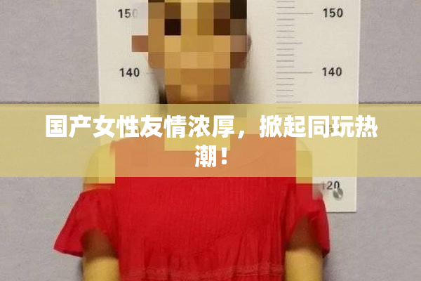 国产女性友情浓厚，掀起同玩热潮！