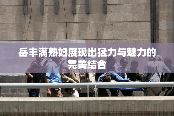 岳丰满熟妇展现出猛力与魅力的完美结合