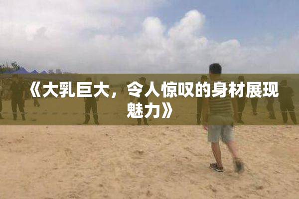 《大乳巨大，令人惊叹的身材展现魅力》
