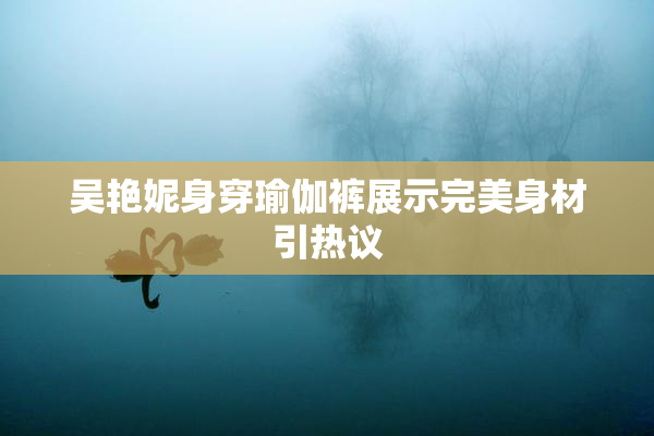 吴艳妮身穿瑜伽裤展示完美身材引热议