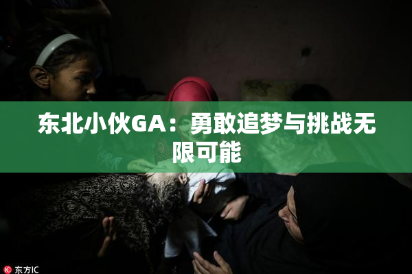 东北小伙GA：勇敢追梦与挑战无限可能