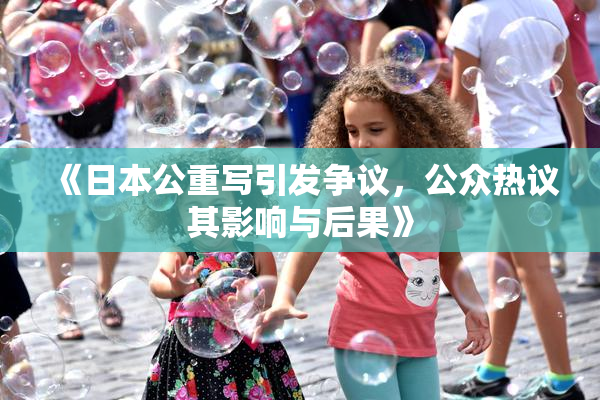 《日本公重写引发争议，公众热议其影响与后果》