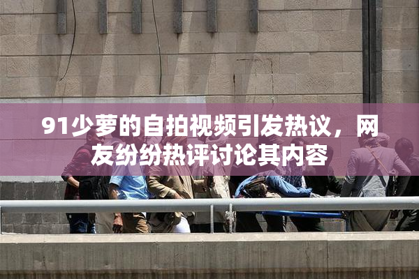 91少萝的自拍视频引发热议，网友纷纷热评讨论其内容