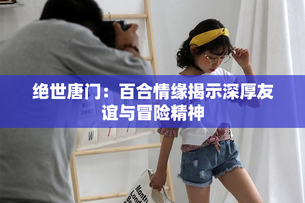 绝世唐门：百合情缘揭示深厚友谊与冒险精神