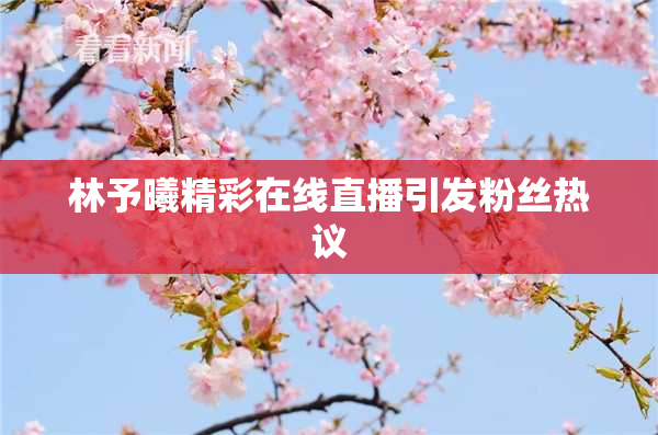 林予曦精彩在线直播引发粉丝热议
