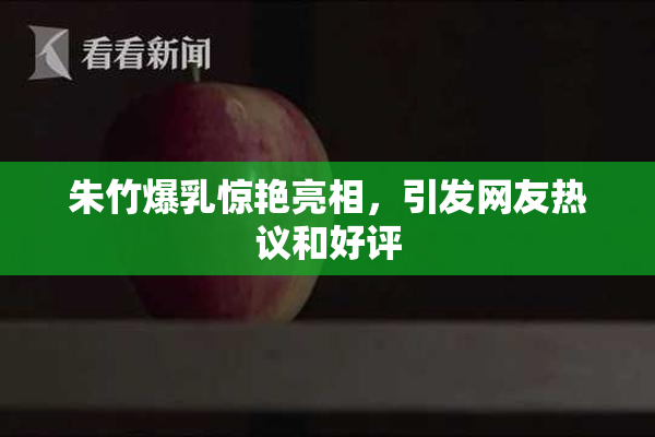 朱竹爆乳惊艳亮相，引发网友热议和好评