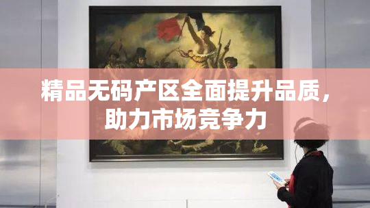 精品无码产区全面提升品质，助力市场竞争力
