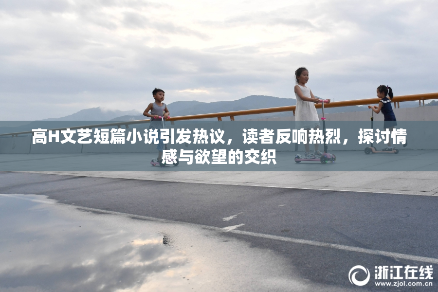 高H文艺短篇小说引发热议，读者反响热烈，探讨情感与欲望的交织