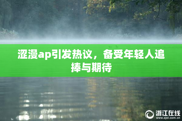 涩漫ap引发热议，备受年轻人追捧与期待