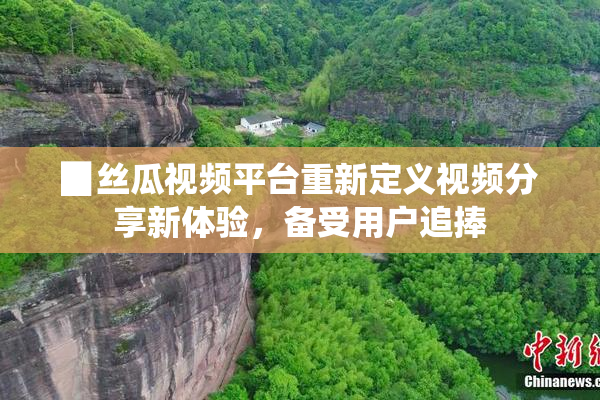 ▉丝瓜视频平台重新定义视频分享新体验，备受用户追捧