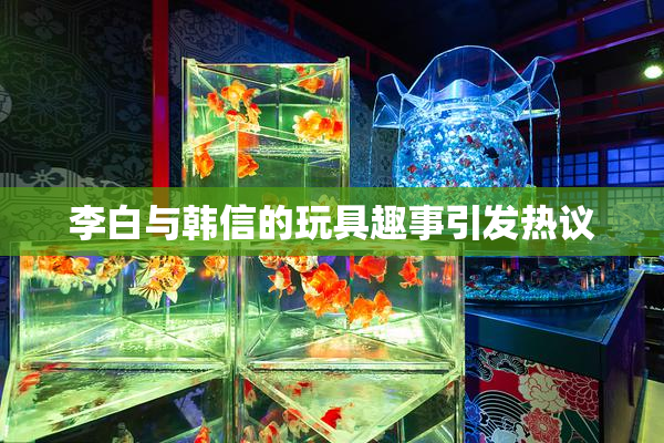 李白与韩信的玩具趣事引发热议