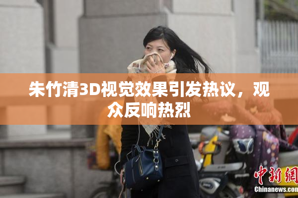 朱竹清3D视觉效果引发热议，观众反响热烈